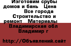  Изготовим срубы домов и бань › Цена ­ 1 000 - Все города Строительство и ремонт » Материалы   . Владимирская обл.,Владимир г.